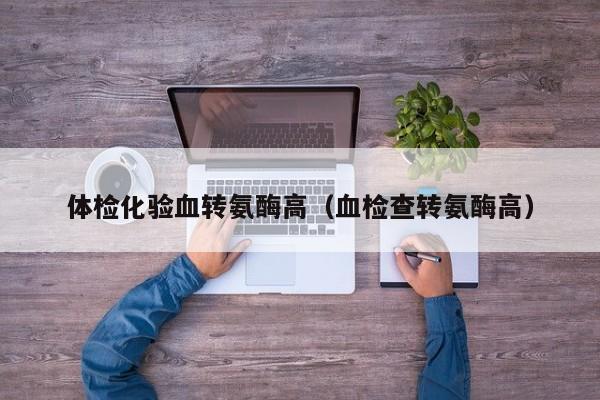 体检化验血转氨酶高(血检查转氨酶高)