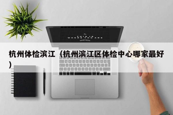 杭州体检滨江(杭州滨江区体检中心哪家最好)