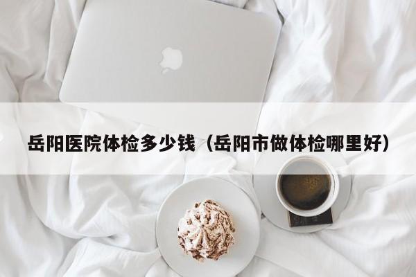 岳阳医院体检多少钱(岳阳市做体检哪里好)