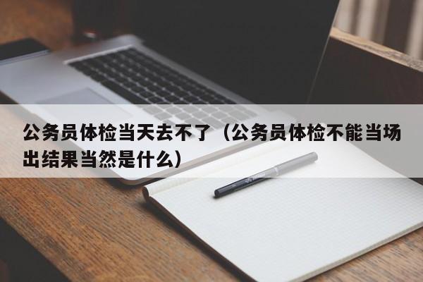 公务员体检当天去不了(公务员体检不能当场出结果当然是什么)