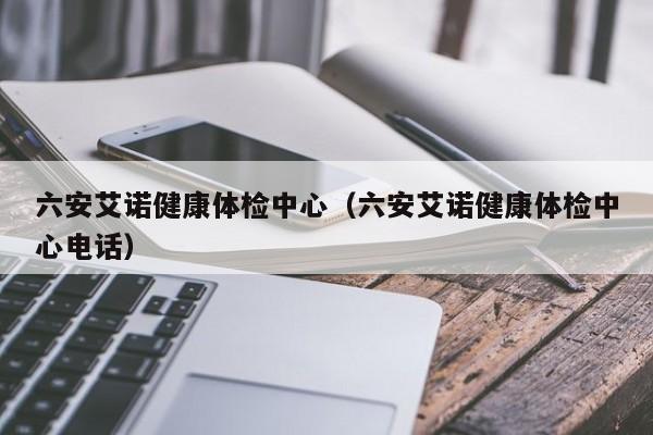 六安艾诺健康体检中心(六安艾诺健康体检中心电话)