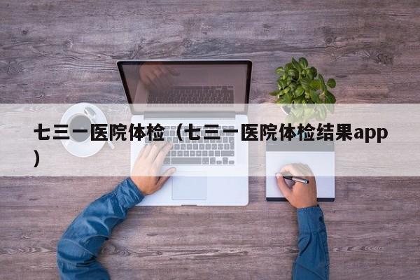 七三一医院体检(七三一医院体检结果app)