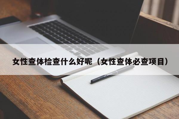 女性查体检查什么好呢(女性查体必查项目)