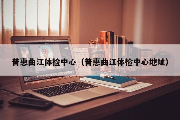普惠曲江体检中心(普惠曲江体检中心地址)