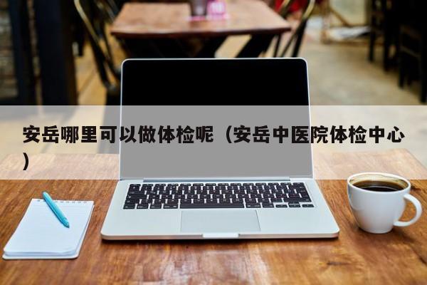 安岳哪里可以做体检呢(安岳中医院体检中心)