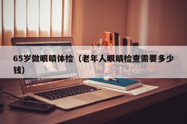 65岁做眼睛体检(老年人眼睛检查需要多少钱)
