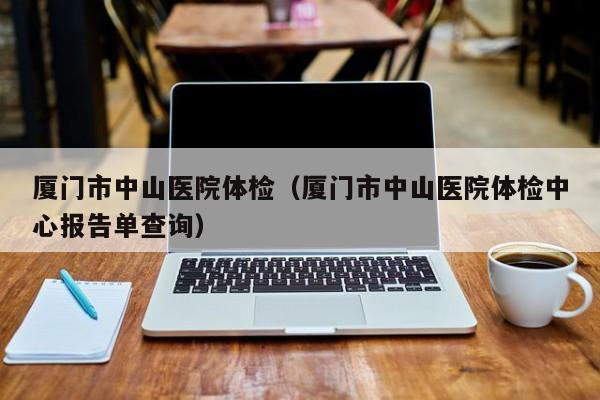 厦门市中山医院体检(厦门市中山医院体检中心报告单查询)