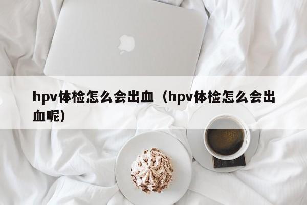 hpv体检怎么会出血(hpv体检怎么会出血呢)