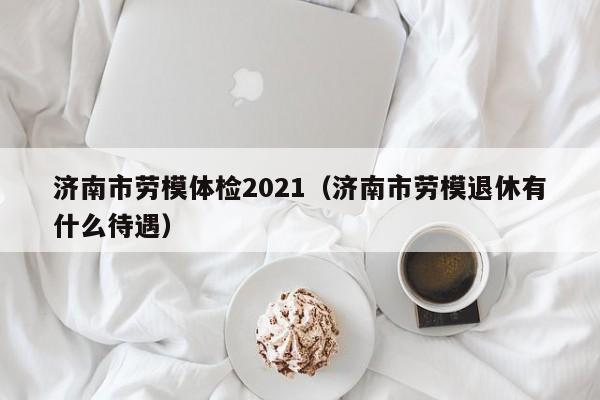 济南市劳模体检2021(济南市劳模退休有什么待遇)