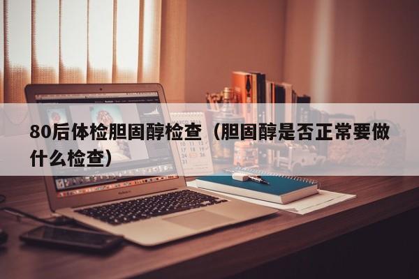 80后体检胆固醇检查(胆固醇是否正常要做什么检查)