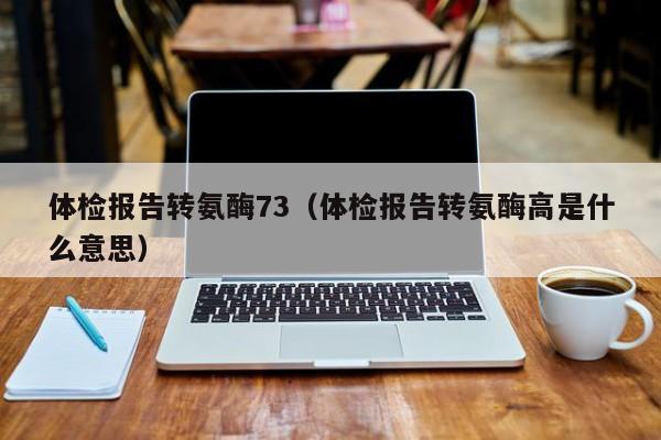 体检报告转氨酶73(体检报告转氨酶高是什么意思)
