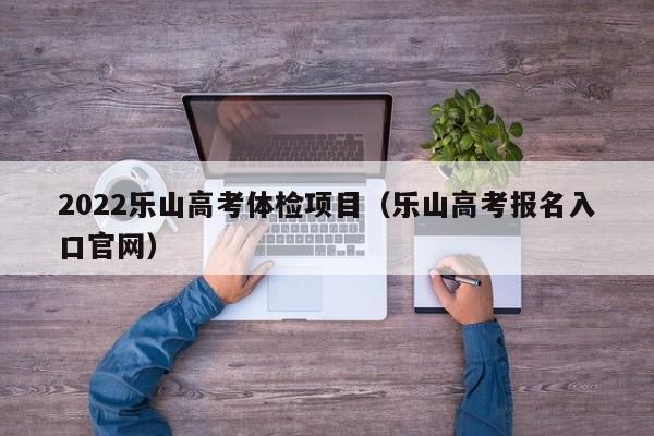 2022乐山高考体检项目(乐山高考报名入口官网)