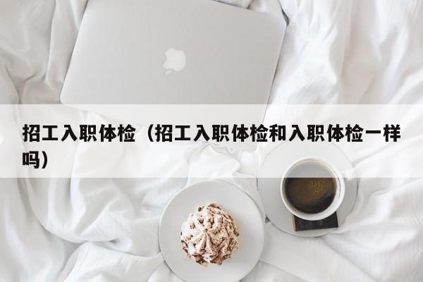 招工入职体检(招工入职体检和入职体检一样吗)