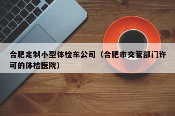 合肥定制小型体检车公司(合肥市交管部门许可的体检医院)