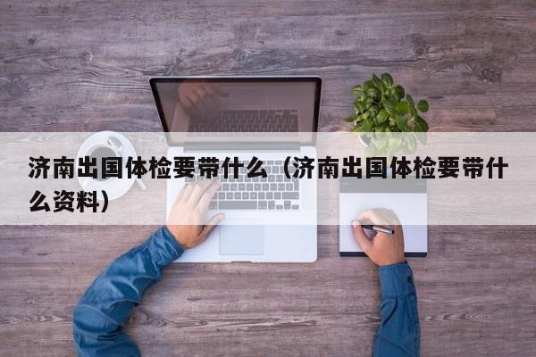 济南出国体检要带什么(济南出国体检要带什么资料)