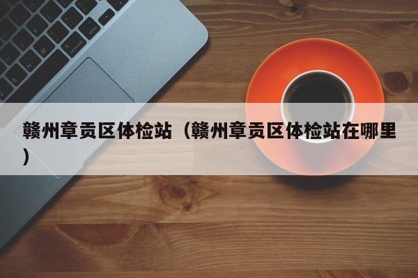 赣州章贡区体检站(赣州章贡区体检站在哪里)