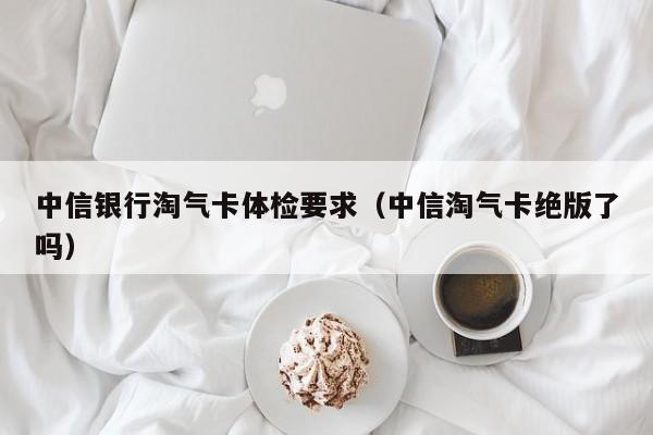 中信银行淘气卡体检要求(中信淘气卡绝版了吗)