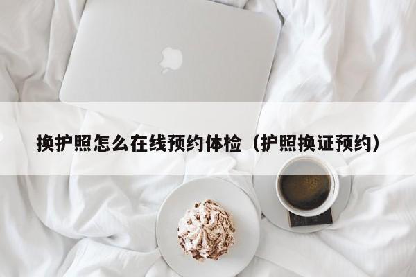 换护照怎么在线预约体检(护照换证预约)