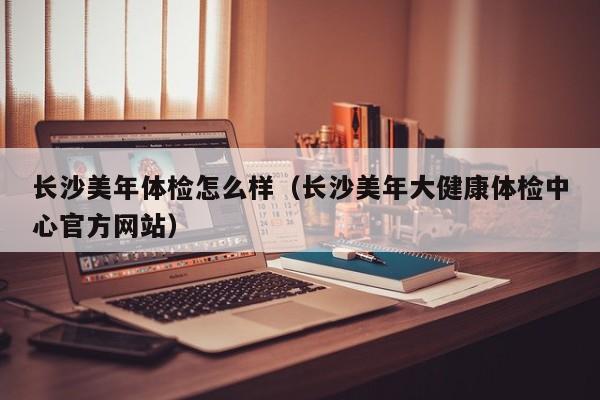 长沙美年体检怎么样(长沙美年大健康体检中心官方网站)