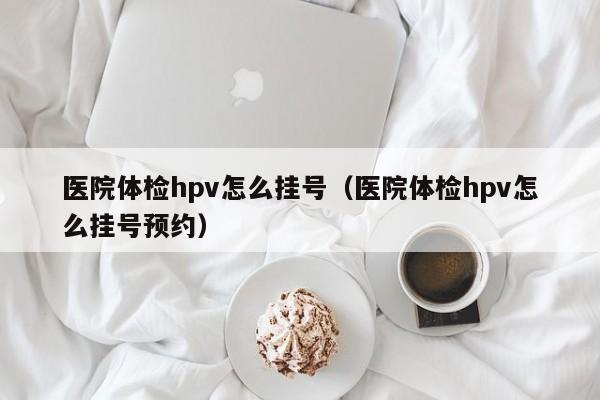 医院体检hpv怎么挂号(医院体检hpv怎么挂号预约)