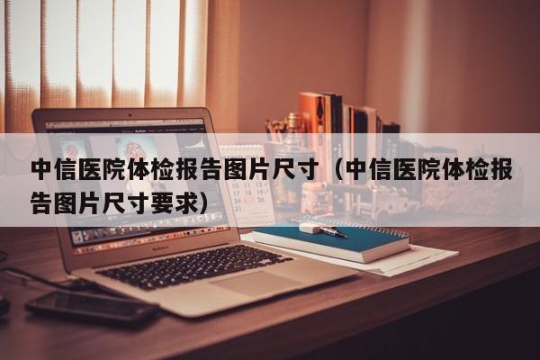 中信医院体检报告图片尺寸(中信医院体检报告图片尺寸要求)