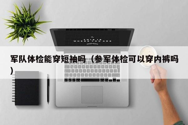 军队体检能穿短袖吗(参军体检可以穿内裤吗)