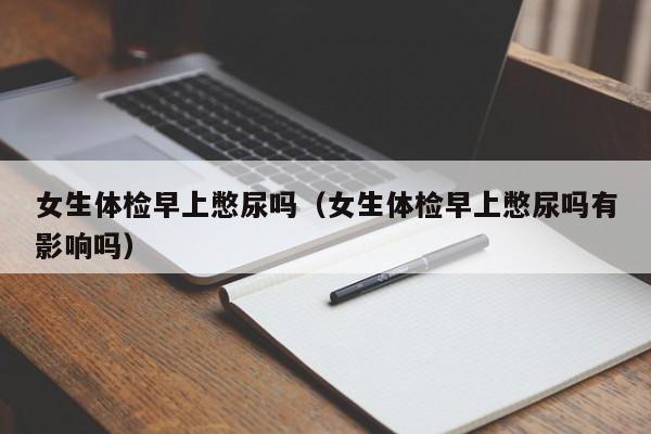 女生体检早上憋尿吗(女生体检早上憋尿吗有影响吗)